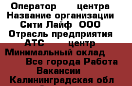 Оператор Call-центра › Название организации ­ Сити Лайф, ООО › Отрасль предприятия ­ АТС, call-центр › Минимальный оклад ­ 24 000 - Все города Работа » Вакансии   . Калининградская обл.,Советск г.